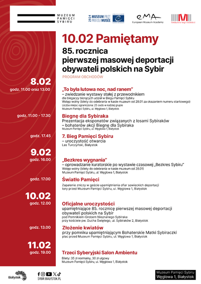 Plakat z tekstem „10.02 Pamiętamy. 85. rocznica pierwszej masowej deportacji obywateli polskich na Sybir, program obchodów. 8.02 godz. 11.00 oraz 13.00 „To była lutowa noc, nad ranem” - zwiedzanie wystawy stałej z przewodnikiem dla biegaczy biorących udział w Biegu Pamięci Sybiru. Wstęp wolny (bilety do odebrania w kasie muzeum od 28.01 za okazaniem numeru startowego) Liczba miejsc ograniczona: 25 osób w każdej grupie Muzeum Pamięci Sybiru, ul. Węglowa 1, Białystok; godz. 11.00-17.30 Biegnę dla Sybiraka, prezentacja eksponatów związanych z losami Sybiraków- bohaterów akcji Biegnę dla Sybiraka, Muzeum Pamięci Sybiru, ul. Węglowa1, Białystok; godz. 17.45 7. Bieg Pamięci Sybiru - uroczystość otwarcia Las Turczyński, Białystok; 9.02 godz. 16.00 „Bezkres wygnania”- oprowadzanie kuratorskie po wystawie czasowej „Bezkres Sybiru” Wstęp wolny (bilety do odebrania w kasie muzeum od 28.01) Muzeum Pamięci Sybiru, ul. Węglowa 1, Białystok; 10.02 godzi. 12.00 Oficjalne uroczystości upamiętniające 85. rocznice pierwszej masowej deportacji obywateli polskich na Sybir pod Pomnikiem-Grobem Nieznanego Sybiraka przy kościele pw. Ducha Świętego, ul. Sybiraków 2, Białystok; godz. 13.00 Złożenie kwiatów przy pomniku upamiętniającym Bohaterskie Matki Sybiraczki plac przed Muzeum Pamięci Sybiru,ul. Węglowa 1, Białystok; 11.02 godz. 19.00 Trzeci Syberyjski Salon Ambientu Bilety: 35 zł normalny, 30 zł ulgowy Muzeum Pamięci Sybiru, ul. Węglowa 1, Białystok”.
