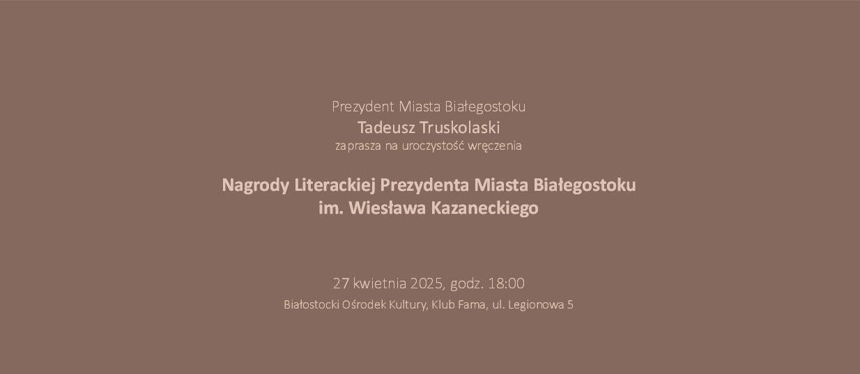 Grafika z tekstem na brązowym tle „XXXIV Nagroda Literacka Prezydenta Miasta Białegostoku im. Wiesława Kazneckiego za najlepszą książkę roku; Spotkanie z nominowanymi 24 kwietnia 2025 godzina 18.00; Wręczenie nagrody 27 kwietnia godzina 18.00 plus recital Michała Czarneckiego”.