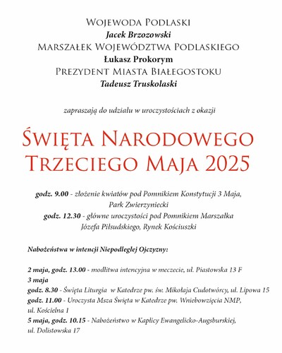 Grafika na białym tle z tekstem „Wojewoda Podlaski Jacek Brzozowski, Marszałek Województwa Podlaskiego Łukasz Prokorym, Prezydent Miasta Białegostoku Tadeusz Truskolaski zapraszają do udziału w uroczystościach Święta Narodowego 3 maja 2025 r. Godz. 9.00 - złożenie kwiatów pod Pomnikiem Konstytucji 3 maja, Park Zwierzyniecki; godz. 12.30 - główne uroczystości pod Pomnikiem Marszałka Józefa Piłsudskiego, Rynek Kościuszki; Nabożeństwa w intencji Niepodległej Ojczyzny: 2 maja, godz. 13.00 - modlitwa intencyjna w meczecie, ul. Piastowska 13 F; 3 maja godz. 8.30 Święta Liturgia w Katedrze pw. św. Mikołaja Cudotwórcy ul. Lipowa 15, godz. 11.00 - Uroczysta Msza Święta w Katedrze pw. Wniebowzięcia NMP, Kościelna 1, 5 maja, godz. 10.15 - Nabożeństwa w Kaplicy Ewangelicko-Augsburskiej, ul. Dolistowska 17”.