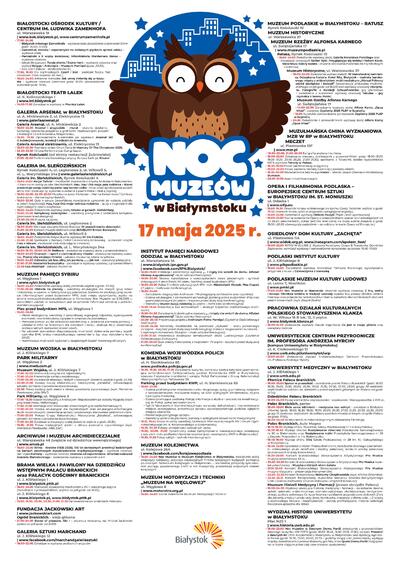 NOC MUZEÓW  17 maja 2025 r.       BIAŁOSTOCKI OŚRODEK KULTURY / CENTRUM IM. LUDWIKA ZAMENHOFA ul. Warszawska 19 www.bok.bialystok.pl, www.centrumzamenhofa.pl •	17.00 – 24.00  	Białystok młodego Zamenhofa – wystawa stała (zwiedzanie z przewodnikiem godz. 20.00, 22.00);  	Zamenhof, Kraków i esperantyści na szklanych płytkach sprzed wieku – wystawa stała;  	Pamiętniki z II wojny światowej. Mikrohistoria Waldemara Baksa – wystawa czasowa;  	Jakub Skrzypczak: Twoje dłonie / Dajne hent – wystawa czasowa oraz wykład Księga – Antologia – Muzeum Pamięci (godz. 20.30);  	Sala Gier i Zabaw – strefa dziecka 3+; •	17.30, 19.30 Dla najmłodszych: Czerń i biel – spektakl Teatru Pod Orzełkiem (czas trwania: 45 min.); •	18.00 – 24.00 Adrianna Konopka: Jak umrę zmienię się w kapustę – wystawa czasowa (wernisaż godz. 18.00, oprowadzanie autorskie godz. 19.00)   BIAŁOSTOCKI TEATR LALEK  ul. K. Kalinowskiego 1  www.btl.bialystok.pl  •	14.00 – 17.00 Zwiedzanie wystawy w Piwnicy Lalek     GALERIA ARSENAŁ w BIAŁYMSTOKU ul. A. Mickiewicza 2, ul. Elektryczna 13 www.galeriaarsenal.pl   Galeria Arsenał, ul. A. Mickiewicza 2  •	18.00 – 22.00 Arsenał i przyjaciele – mural – otwarte działanie; warsztaty tworzenia przypinek z grafikami inspirowanymi pracami z Kolekcji II Galerii Arsenał w Białymstoku; •	 18.30, 19.30 Oprowadzania kuratorskie po wystawie Arsenał 60! O kolekcjonowaniu, kolekcji i miłości do Arsenału; Galeria Arsenał elektrownia, ul. Elektryczna 13 •	18.00 – 22.00 Premiera wideo Chun-Tiena In Memory Of The Chinatown 2025; •	22.30 – 23.30 DJ Live Performance: Dungi Sapor; Rynek Kościuszki (od strony restauracji Żubrowisko) •	21.00 – 22.00 Performans litewskiego artysty Benasa Šarki pt. Kiaurai    GALERIA IM. SLEŃDZIŃSKICH Rynek Kościuszki 4, ul. Legionowa 2, ul. Wiktorii 5, ul. L. Waryńskiego 24a www.galeriaslendzinskich.pl Galeria im. Sleńdzińskich, Rynek Kościuszki 4  •	18.00 – 21.00 Akcja! Tańcia! – możliwość stworzenia z artystą Andrzejem Bakumenko-Chętnickim rzeźby pupila Sleńdzińskich; Hau, hau! Oto moja psia rodzinka – Klami prezentuje swoją rodzinkę psów rasy border collie – możliwość spróbowania swoich sił na mini torze agility, wykonania zadania z psami Hebe i Hestią (ogród); •	18.00 – 22.00, 22.00 – 23.00 Muzyka na żywo: Fortepian – Hanna Kalesnikova / Cymbały białoruskie – Hanna Lepiashkevich; •	18.00 – 23.00 Quiz o sztuce (prawidłowe rozwiązanie uprawnia do wzięcia udziału w loterii książkowej); Hau, hau! Oto moja twórcza rodzinka – quizy z nagrodami dla najmłodszych; loteria książkowa;  •	18.00 – 24.00 Zwiedzanie wystawy stałej Sztuka w genach. Sleńdzińscy;  •	19.00 – 23.00 Kamykowy zwierzyniec – warsztaty plastyczne z ozdabiania kamyków (pracowania edukacyjna); •	23.00 – 24.00 Muzyka na żywo; Galeria im. Sleńdzińskich, ul. Legionowa 2  •	18.00 – 21.00 Wernisaż wystawy Doroty Borowej W poszukiwaniu obecności; •	21.00 – 22.00 Koncert muzyki elektronicznej (BAKBLIVV Ernest Borowski); Galeria im. Sleńdzińskich, ul. Wiktorii 5 •	18.00 – 24.00 Zwiedzanie indywidualne wystawy Mi Sie Podoba; •	20.00 – 21.00 Spotkanie z Barbarą Caillot i Aleksandrą Karkowską – autorkami książki Foto z Misiem, możliwość zrobienia zdjęcia z misiem; Galeria im. Sleńdzińskich, ul. L. Waryńskiego 24a  •	18.00 – 18.30, 20.00 – 20.30 Relikwie – zwiedzanie wystawy stałej z przewodnikiem;  •	18.00 – 24.00 Chanajki – raport z ciemnej strony miasta – zwiedzanie wystawy czasowej; Poznaj siłę swojego imienia – zabawa muzealna; loteria książkowa;   •	19.00 – 24.00 Odważny jak lew, silny jak pantera, ....... jak kot – warsztaty plastyczne; •	21.00 – 21.30 Anatomia bezkształtu – zwiedzanie wystawy czasowej z przewodnikiem; •	22.00 Łap złodzieja! - zabawa muzealna   MUZEUM PAMIĘCI SYBIRU ul. Węglowa 1  www.sybir.bialystok.pl •	18.00 – 24.00 Zwiedzanie wystawy stałej (ostatnie wejście o godz. 23.00); •	17.00 – 20.00 Historia na planszy – warsztaty edukacyjne dla małych grup dzieci i młodzieży, w oparciu o historyczne gry planszowe (zbiórka na parkingu przy punkcie informacyjnym przed budynkiem MPS, ilość miejsc ograniczona, zapisy na stronie www.sybir.bialystok.pl/edukacja w formularzu Noc Muzeów od 5.05.2025 r., warunkiem udziału w warsztatach jest otrzymanie informacji zwrotnej z potwierdzeniem przyjęcia); Plac przed budynkiem MPS, ul. Węglowa 1  •	16.00 – 20.00  	Piknik ekologiczny: warsztaty z prawidłowej segregacji odpadów, wykonywanie eko-toreb i eko-breloczków, oglądanie wnętrza ula pszczelego; 	Pierwsza pomoc: punkt pokazowo-szkoleniowy z udzielania pierwszej pomocy – udzielanie RKO na fantomach dla dorosłych i dzieci, obsługa AED, prezentacja profesjonalnych zestawów ratowniczych; 	Na zdrowie!: stanowisko diagnostyczne, możliwość wykonania pomiaru współczynnika BMI, wieku metabolicznego, nawodnienia itp. oraz wyrobienia karty EKUZ; 	Mammobus: możliwość wykonania bezpłatnych badań mammograficznych   MUZEUM WOJSKA w BIAŁYMSTOKU ul. J. Kilińskiego 7 PARK MILITARNY ul. Węglowa 3 www.mwb.com.pl  Muzeum Wojska, ul. J. Kilińskiego 7 •	17.00 – 22.00 Stoisko edukacyjne dla najmłodszych; •	17.00 – 23.00 Prezentacja sprzętu wojskowego; •	17.00 – 24.00 Zwiedzanie ekspozycji stałych i czasowych (ostatnie wejście o godz. 23.30); •	20.00 – 21.00 Pokazy Grupy Rekonstrukcji Historycznej „Batalista”, odtwarzającej sylwetki żołnierzy z powstania styczniowego; •	20.30 Pokaz tradycyjnych pieśni z okresu powstania styczniowego (wyk. Marianna Pawłowska „Miła Siła”); Park Militarny, ul. Węglowa 3  •	17.00 – 18.30 Spacer historyczny z Andrzejem Kłopotowskim po osiedlu Wygoda (start przy kasie Parku Militarnego); •	17.00 – 21.00 Animacje oraz stanowisko drewnianych gier wielkoformatowych; •	17.00 – 22.00 Stoiska edukacyjne dla najmłodszych oraz edukacyjno-informacyjne służb mundurowych; prezentacja sprzętu wojskowego; stanowiska gastronomiczne; •	17.00 – 23.00 Pokazy Grupy Rekonstrukcji Historycznej „Batalista”, odtwarzającej sylwetki żołnierzy z powstania styczniowego; •	17.00 – 24.00 Zwiedzanie ekspozycji stałej (ostatnie wejście o godz. 23.30); •	19.30, 21.30 Pokaz tradycyjnych pieśni z okresu powstania styczniowego (wyk. Marianna Pawłowska „Miła Siła”)  ARCHIWUM I MUZEUM ARCHIDIECEZJALNE ul. Warszawska 48 (wejście od dziedzińca wewnętrznego) www.amab.pl    •	18.00 – 23.00 Wilno – Kraków (1925-2025). 100 lat stołecznych prowincji kościelnych na kartach pocztowych dwudziestolecia międzywojennego – wystawa czasowa; Jan Styka Portrety – wystawa czasowa; Ocalone od zapomnienia. Wileński rodowód Kościoła Białostockiego – zwiedzanie wystawy z przewodnikiem   BRAMA WIELKA I PAWILONY NA DZIEDZIŃCU WSTĘPNYM PAŁACU BRANICKICH oraz PAŁACYK GOŚCINNY BRANICKICH  ul. J. Kilińskiego 1  www.bialystok.pttk.pl •	18.00 – 23.00 Możliwość zobaczenia mechanizmu XVIII-wiecznego zegara (zwiedzanie z przewodnikiem, wejście co pół godz. od 18.00); ul. J. Kilińskiego 6 www.bialystok.pl, www.bialystok.pttk.pl •	19.00, 19.30, 20.00, 20.30, 21.00, 21.30 Oprowadzanie po wnętrzach Pałacyku        FUNDACJA JACKOWSKI ART www.jackowskiart.com Ogród Branickich – aleja główna •	21.00 – 24.00 Slaves of pleasure. Akt I – projekcja videoartu, reż. Michał Jackowski (pokaz co pół godz. od 21.00)    GALERIA SZTUKI MARCHAND ul. J. Kilińskiego 12 www.facebook.com/marchandgaleriasztuki •	18.00 – 22.00 Zwiedzanie wystawy podlaskich artystów     INSTYTUT PAMIĘCI NARODOWEJ ODDZIAŁ w BIAŁYMSTOKU ul. Warsztatowa 1A www.bialystok.ipn.gov.pl www.facebook.com/IPN.Bialystok/ •	18.00 – 19.00 Prelekcja i prezentacja wystawy „… i nigdy nie wrócili do domu. Alfabet Obławy Augustowskiej”(duża sala konferencyjna); •	18.00 – 20.00 Stoisko warsztatowe z wykorzystaniem toreb płóciennych i symboli dotyczących historii Polski XX wieku (parking przed budynkiem IPN); •	18.00 – 23.00 Pokaz filmików edukacyjnych IPN, m.in. Niedźwiedź Wojtek, Pies Ciapek (III piętro – mała sala konferencyjna); •	18.00 – 24.00  	Zwiedzanie magazynów Archiwum IPN (magazyny archiwalne oraz czytelnia); 	Stoiska edukacyjne z elementami archeologii (parking przed budynkiem IPN) oraz grami planszowymi (IV piętro – korytarz przed dużą salą konferencyjną); 	Warsztaty Stwórz swoją zakładkę (III piętro – mała sala konferencyjna); •	19.00 – 19.45 Prezentacja baz archiwalnych – straty.pl (Czytelnia Oddziałowego Archiwum); •	19.00 – 24.00 Zwiedzanie indywidualne wystawy „… i nigdy nie wrócili do domu. Alfabet Obławy Augustowskiej” (duża sala konferencyjna); •	20.00 – 20.45 Prezentacja projektu Archiwum Pełne Pamięci (Czytelnia Oddziałowego Archiwum); •	20.00 – 24.00 Warsztaty modelarskie na podstawie „Kubusia” – wozu pancernego (IV piętro – korytarz przed dużą salą konferencyjną); stoisko z magnesami i butonami – z wybranym bohaterem (III piętro – mała sala konferencyjna);  •	21.00 – 21.45 Prezentacja katalogów tematycznych Biura Lustracyjnego (Czytelnia Oddziałowego Archiwum); •	21.00 – 22.00 Quiz wiedzy historycznej z nagrodami (IV piętro – korytarz przed dużą salą konferencyjną)   KOMENDA WOJEWÓDZKA POLICJI w BIAŁYMSTOKU ul. H. Sienkiewicza 65 www.podlaska.policja.gov.pl •	18.30, 19.30, 20.30, 21.30 Zwiedzanie budynku komendy: tablica katyńska upamiętniająca zamordowanych funkcjonariuszy, gabinet Komendanta KWP w Białymstoku, wystawa historyczna mundurów i sprzętu Policji Państwowej z Grupą Rekonstrukcji Historycznej Policja Państwowa ’39;  Parking przed budynkiem KWP, ul. H. Sienkiewicza 65 •	18.00 – 22.00  	Stoiska profilaktyczne: miasteczko ruchu drogowego, quizy, gry i zabawy związane z bezpieczeństwem, malowanie twarzy na wzór policyjnych emblematów, zdjęcia z policyjną maskotką;  	Stoisko promujące podlaską Policję: informacje o służbie i procedurze kwalifikacyjnej do Policji, pokaz jednostek broni; 	Tajniki laboratorium kryminalistycznego: warsztaty daktyloskopii, improwizowane miejsce przestępstwa, prezentacja sprzętu wykorzystywanego podczas oględzin miejsca zdarzenia; 	Prezentacja policyjnego sprzętu; 	Warsztaty udzielania pierwszej pomocy z policyjnymi ratownikami medycznymi; •	18.15, 19.45 Pokaz musztry paradnej (uczniowie klas mundurowych XIV Liceum Ogólnokształcącego im. R. Kaczorowskiego w Białymstoku);  •	18.30, 20.30 Pokazy umiejętności policyjnych psów; •	19.00, 20.00, 21.00 Dynamiczny pokaz zatrzymywania niebezpiecznego przestępcy z udziałem m.in. podlaskich kontrterrorystów (plac wewnętrzny KWP w Białymstoku); •	19.30, 21.30 Pokaz taktyk i technik interwencyjnych  MUZEUM KOLEJNICTWA ul. Kolejowa 26A  www.facebook.com/kolejowepodlasie •	18.00 – 24.00 Noc Muzeów w Muzeum Kolejnictwa w Białymstoku: zwiedzanie stałej ekspozycji kolejowej; projekcja edukacyjnych filmów kolejowych będących pamiątką po dawnym Technikum Kolejowym w Białymstoku – Starosielce; przejazdy symulatorem pociągu pasażerskiego EN57 w roli maszynisty; prezentacja aktywnych makiet kolejowych    MUZEUM MOTORYZACJI I TECHNIKI „MUZEUM NA WĘGLOWEJ” ul. Węglowa 8 www.motoretro.org.pl  •	18.00 – 24.00 Nocne zwiedzanie Muzeum Motoryzacji i Techniki    MUZEUM PODLASKIE w BIAŁYMSTOKU – RATUSZ Rynek Kościuszki 10 MUZEUM HISTORYCZNE ul. Warszawska 37 MUZEUM RZEŹBY ALFONSA KARNEGO ul. Świętojańska 17  www.muzeumpodlaskie.pl Ratusz, Rynek Kościuszki 10 •	18.00 – 24.00 Zwiedzanie wystawy stałej Galeria Malarstwa Polskiego oraz ekspozycji czasowych Stefan Rybi. Przyglądając się światu i Robert Karat. Malarstwo; Kolory świata – otwarta pracownia malarska dla najmłodszych i rodziców;  Muzeum Historyczne, ul. Warszawska 37 •	18.00 – 24.00 Zwiedzanie wystaw stałych: W białostockiej kamienicy, Odzyskana historia. Hotel Ritz, Białystok – makieta barokowego miasta z widowiskiem multimedialnym „Wersal Północy wśród dźwięków i świateł” (prezentacja widowiska multimedialnego co pół godz. od 18.00) oraz wystawy czasowej Interphoto. Fotografie z Kolekcji Schupmannów; gry planszowe i zwiedzanie z kuratorem wystawy czasowej Tabulae – gry rzymskie z terenu Polski; Muzeum Rzeźby Alfonsa Karnego, ul. Świętojańska 17 •	14.00 – 22.00 Zwiedzanie wystawy stałej Alfons Karny „Opus Vitae” i czasowej Dyplomy 2025 PLSP w Supraślu; •	18.00 Autorskie oprowadzanie po wystawie Dyplomy 2025 PLSP w Supraślu; •	20.00 Zwiedzanie z przewodnikiem wystawy stałej Alfons Karny „Opus Vitae”  MUZUŁMAŃSKA GMINA WYZNANIOWA MZR W RP w BIAŁYMSTOKU MECZET  ul. Piastowska 13F     www.mzr.pl •	18.00 – 20.00, 21.00 – 22.00 Kaligrafia arabska i łacińska; •	18.00 – 22.00 Zwiedzanie meczetu (zwiedzanie z przewodnikiem godz. 18.00 – 18.20, 19.00 – 19.20, 20.00 – 20.20, 21.00 – 21.20); spotkanie z Tatarami; stoisko wydawnictwa MZR; wystawa Tatarzy w Polsce; •	18.30 – 19.00 Pokaz parzenia kawy w tygielku; •	19.00 – 20.00 Pokaz parzenia herbaty tureckiej z poczęstunkiem; •	19.30 – 20.00 Warsztat tańca tatarskiego Horan – Tatarski Zespół Dziecięco-Młodzieżowy Buńczuk; •	20.20 – 21.00 Azan i modlitwa magrib   OPERA I FILHARMONIA PODLASKA – EUROPEJSKIE CENTRUM SZTUKI w BIAŁYMSTOKU IM. ST. MONIUSZKI ul. Odeska 1 www.oifp.eu   •	15.00 – 19.30 Otwarcie tarasu widokowego na dachu Opery (ostatnie wejście o godz. 19.00; otwarcie tarasu tylko w przypadku sprzyjającej pogody);  •	15.00 – 23.00 Zwiedzanie wystawy Oblicza muzyki (foyer i sala wystawowa); •	19.00 – 22.00 Nocne zwiedzanie Opery z przewodnikiem: spacer po niedostępnych na co dzień zakamarkach, pokaz techniki scenicznej na dużej scenie (wejście o godz. 19.00 i 20.30, obowiązują wejściówki – do odbioru w kasie Opery od 9 maja br.)   OSIEDLOWY DOM KULTURY „ZACHĘTA” ul. Piastowska 11A www.widok.org.pl, www.instagram.com/spolem_fest/ •	16.00 – 22.00 WITAJ W KLUBIE 2: Wystawa Kolektywu Grupa B (kuratorka: Dominika Zajkowska, wernisaż wystawy i oprowadzanie kuratorsko-autorskie 16.00 – 17.00)   PODLASKI INSTYTUT KULTURY ul. J. Kilińskiego 8 www.pikpodlaskie.pl •	19.00 – 22.00 Zwiedzanie wystawy malarstwa Tomasza Bielskiego; wykonywanie przypinek z muralu Dziewczynka z konewką     PODLASKIE MUZEUM KULTURY LUDOWEJ ul. Leśna 7, Wasilków  www.pmkl.pl •	17.00 – 21.00 Noc Muzeów w Skansenie: otwarcie wystawy czasowej Z lnu, wełny i konopi. Obróbka włókna w tradycji ludowej; wysiew lnu; pokazy obróbki włókna lnianego oraz przędzenia na kołowrotku i tkania; warsztaty dla najmłodszych; koncert pieśni wiosennych (wyk. Zespół Zadra)   PRACOWNIA DZIAŁAŃ KULTURALNYCH POLSKIEGO STOWARZYSZENIA KLANZA   ul. W. Witosa 15 B lok. 12, II piętro www.bialystok.klanza.pl  •	18.00 – 21.00 Zwiedzanie wystawy Klaudii Stępińskiej Co jest w mojej głowie oraz warsztaty twórcze   UNIWERSYTECKIE CENTRUM PRZYRODNICZE IM. PROFESORA ANDRZEJA MYRCHY (kampus Uniwersytetu w Białymstoku) ul. K. Ciołkowskiego 1J www.uwb.edu.pl/uniwersytet/ucp   •	21.00 – 24.00 Zwiedzanie wystaw Uniwersyteckiego Centrum Przyrodniczego im. Profesora Andrzeja Myrchy   UNIWERSYTET MEDYCZNY w BIAŁYMSTOKU ul. J. Kilińskiego 1 www.umb.edu.pl Piwnice Pałacu Branickich  •	18.00 – 23.00 Spacer w przeszłość – zwiedzanie piwnic Pałacu Branickich (godz. 18.00, 18.30, 19.00, 19.30, 20.00, 20.30, 21.00, 21.30, 22.00, 22.30, 23.00, grupy 30-osobowe, wejściówki do odbioru na dziedzińcu przed wejściem głównym do Pałacu od godz. 17.50); Dziedziniec Pałacu Branickich   •	18.00 – 24.00 Pokaz elementów obyczajowości i wojskowości Rzeczypospolitej z XVII w.;   Pałac Branickich, parter •	18.00 – 23.00 Bicie serca biblioteki – medyczna noc odkryć – zwiedzanie Biblioteki Głównej (godz. 18.00, 18.30, 19.00, 19.30, 20.00, 20.30, 21.00, 21.30, 22.00, 22.30, 23.00, grupy 15-osobowe, wejściówki do odbioru pod kolumnadą w lewym skrzydle Pałacu od godz. 17.50);  •	18.00 – 24.00 W laboratorium mikrobiologicznym Aleksandra Fleminga; Pałac Branickich, Aula Magna •	18.15 – 18.30 Występ chóru Prywatnej Szkoły Podstawowej nr 1 w Białymstoku; •	18.30 – 18.45 Występ chórów Rozśpiewane dzieciaki Przedszkola Samorządowego nr 50 w Białymstoku oraz Rozśpiewane nutki Przedszkola Samorządowego nr 39 z Zespołu Przedszkoli nr 1 w Białymstoku; •	18.45 – 19.00 Występ chóru Viva Szkoły Podstawowej nr 28 im. K.I. Gałczyńskiego w Białymstoku; •	18.45 – 23.00 Opowieści o historii Pałacu Branickich, zwiedzanie dawnego apartamentu królewskiego (Aula Nobilium) i Kaplicy pałacowej, konkurs wiedzy pałacowej (w przerwach między koncertami); •	19.30 – 20.00 Koncert Białostockiego Stowarzyszenia Artystycznego Pro Musica: muzyka saksofonowa XX w.; •	20.20 – 20.50 Koncert Białostockiego Stowarzyszenia Artystycznego Pro Musica: kwartet saksofonowy – Muzyka z różnych stron świata; •	21.10 – 21.40 Koncert Białostockiego Stowarzyszenia Artystycznego Pro Musica: muzyka klasyczna – prezentacja instrumentów; •	22.00 – 22.30 Koncert fortepianowy Nokturny Chopinowskie (wyk. Michał Zaremba); •	22.45 – 23.15 Koncert fortepianowy studentów kierunku lekarsko-dentystycznego UMB (Joanna Kozłowska, Brunon Bobowski i Krzysztof Kindeusz); Muzeum Historii Medycyny i Farmacji (prawe skrzydło Pałacu) •	18.00 – 24.00 Wystawy ukazujące historię medycyny i farmacji – zwiedzanie dawnej apteki, gabinetu anatomicznego, stomatologicznego, okulistycznego, rentgenowskiego, szpitala polowego; Co łączy kosmos i podlaskie gospodarstwo ziołowe?; Zioła dla zdrowia, smaku i urody: octy żywe, kombucha, maceraty ziołowe, sole …; Z wizytą u stomatologa. Historia i współczesność – porady profilaktyczne; Historia radiologii; Receptura apteczna dla dzieci       WYDZIAŁ HISTORII UNIWERSYTETU w BIAŁYMSTOKU Plac NZS 1 www.historia.uwb.edu.pl •	18.00 – 22.00 Noc Muzeów w Dawnym Domu Partii: zwiedzanie z przewodnikiem dawnego budynku KW PZPR (godz. 18.00, 18.45, 19.30, 20.15, 21.00); koncert Piosenki z dawnych lat. Chór Akademicki Uniwersytetu w Białymstoku pod dyrekcją Agnieszki Panas  	(godz. 18.30, 19.00, 20.00, 20.30 – godziny mogą ulec przesunięciu, występy między zwiedzaniem z przewodnikiem); gra fabularna Quest Domu Partii (rozgrywana w trybie ciągłym przez cały czas trwania wydarzenia)  