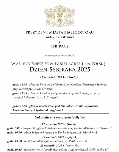 Grafika z tekstem „Prezydent Miasta Białegostoku Tadeusz Truskolaski i Sybiracy zapraszają na uroczystości w 86. Rocznicę sowieckiej agresji na Polskę - Dzień Sybiraka 2025; 17 września 2025 r. (środa) godz. 11.30 - złożenie kwiatów pod Pomnikiem-Grobem Nieznanego Sybiraka przy kościele pw. Ducha Świętego, godz. 11.45 - złożenie kwiatów pod pomnikiem upamiętniającym ofiary sowieckich deportacji, ul. R. Traugutta, godz. 12.00 - główne uroczystości pod Pomnikiem Matki-Sybiraczki, Muzeum Pamięci Sybiru, ul. Węglowa 1; Nabożeństwa i uroczystości religijne 17 września 2025 r. (środa) godz. 8.00 - Święta Liturgia w Katedrze Prawosławnej pw. św. Mikołaja, ul. Lipowa 15,
godz. 10.30 - Msza Święta w kościele pw. Ducha Świętego, ul. Sybiraków 2; 19 września 2025 r. (piątek) godz. 13.00 - modlitwa integracyjna w meczecie, ul. Piastowska 13 F; 21 września 2025 r. (niedziela) godz. 10.15 - nabożeństwo w Parafii Ewangelicko-Augsburskiej, ul. Dolistowska 17”.