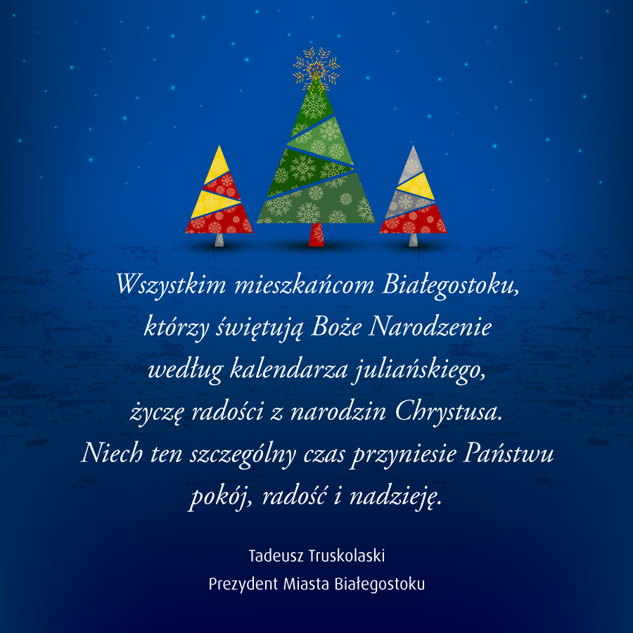 Wszystkim mieszkańcom Białegostoku, którzy świętują Boże Narodzenie według kalendarza juliańskiego, życzę radości z narodzin Chrystusa. Niech ten szczególny czas przyniesie Państwu pokój, radość i nadzieję. Prezydent Miasta Białegostoku Tadeusz Truskolaski